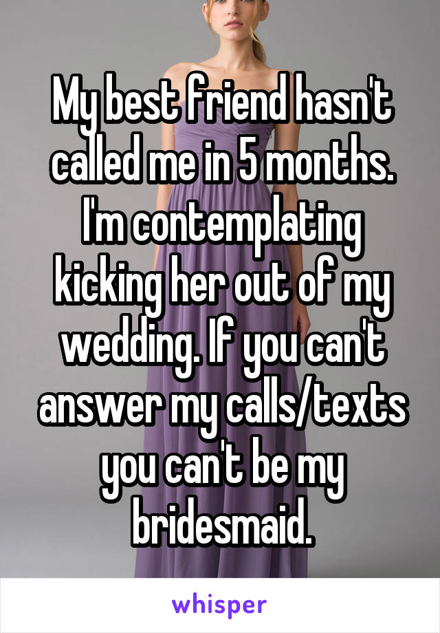 My best friend hasn't called me in 5 months. I'm contemplating kicking her out of my wedding. If you can't answer my calls/texts you can't be my bridesmaid.