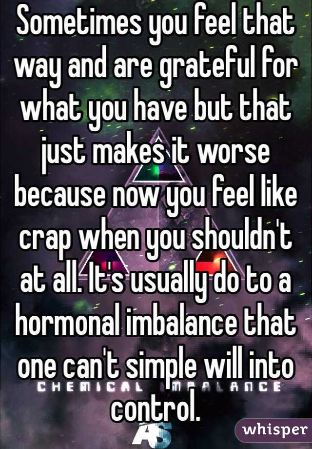 Sometimes you feel that way and are grateful for what you have but that just makes it worse because now you feel like crap when you shouldn't at all. It's usually do to a hormonal imbalance that one can't simple will into control.  