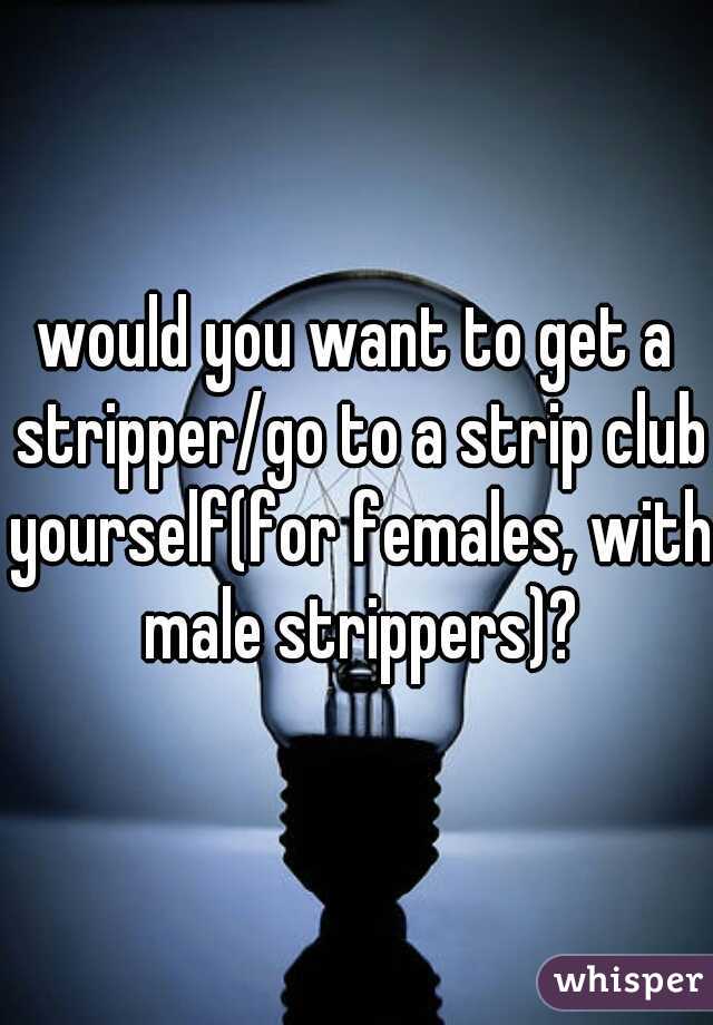 would you want to get a stripper/go to a strip club yourself(for females, with male strippers)?