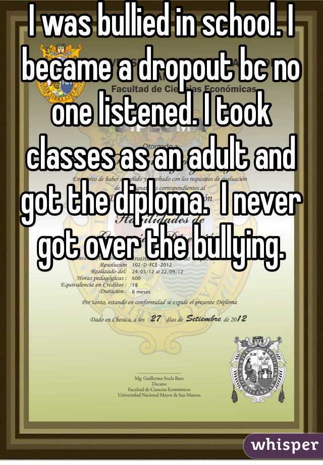 I was bullied in school. I became a dropout bc no one listened. I took classes as an adult and got the diploma.  I never got over the bullying. 