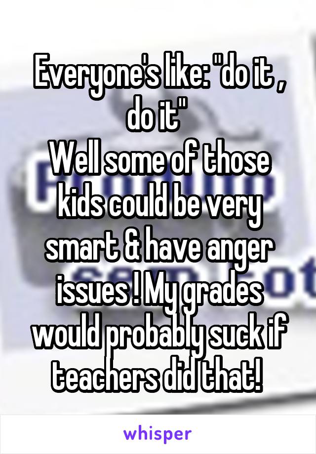 Everyone's like: "do it , do it" 
Well some of those kids could be very smart & have anger issues ! My grades would probably suck if teachers did that! 