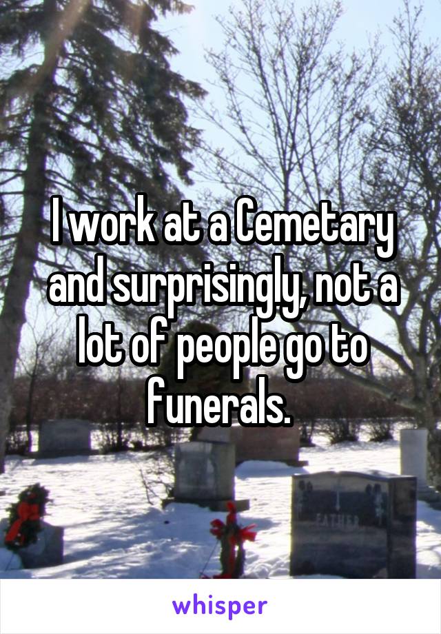 I work at a Cemetary and surprisingly, not a lot of people go to funerals. 