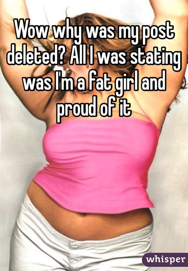 Wow why was my post deleted? All I was stating was I'm a fat girl and proud of it 