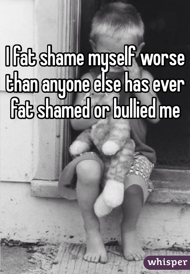 I fat shame myself worse than anyone else has ever fat shamed or bullied me