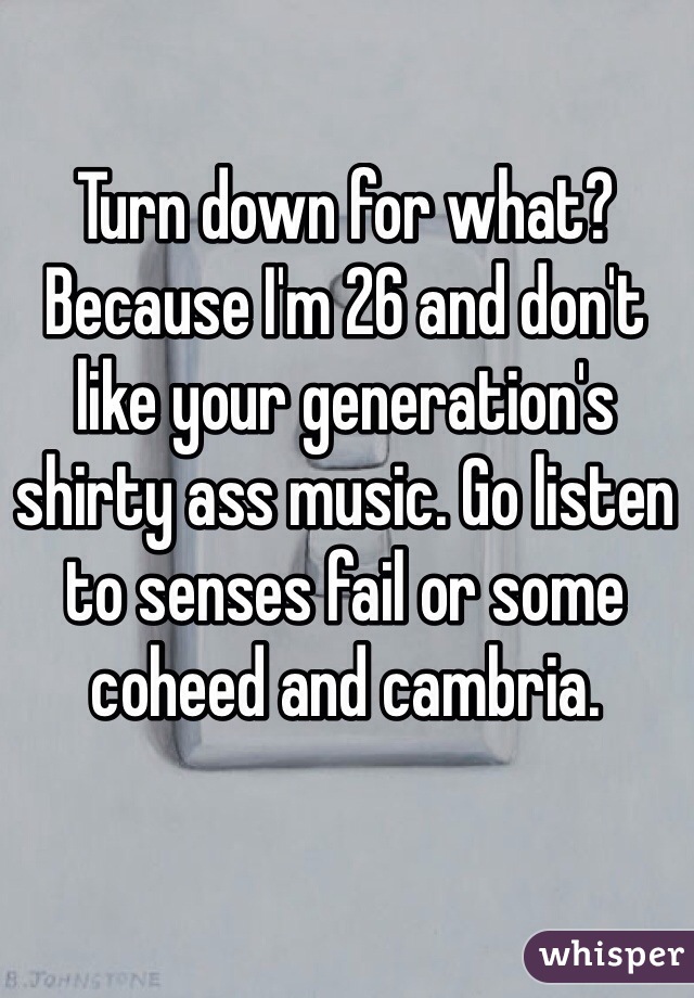 Turn down for what?
Because I'm 26 and don't like your generation's shirty ass music. Go listen to senses fail or some coheed and cambria.