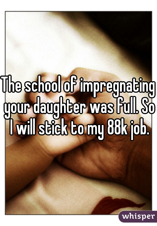 The school of impregnating your daughter was full. So I will stick to my 88k job.