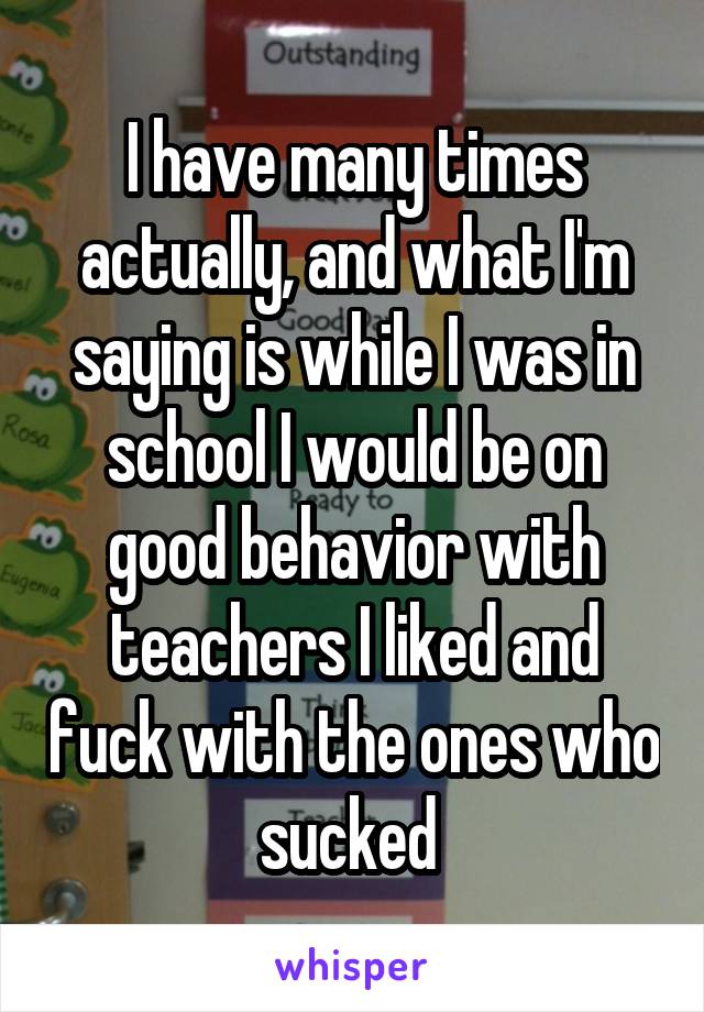 I have many times actually, and what I'm saying is while I was in school I would be on good behavior with teachers I liked and fuck with the ones who sucked 