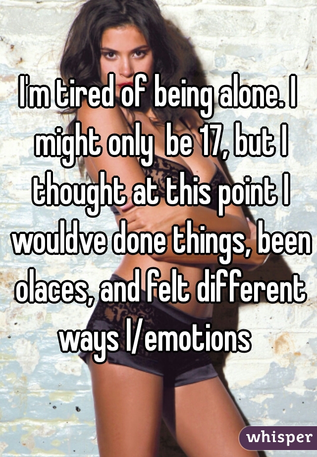 I'm tired of being alone. I might only  be 17, but I thought at this point I wouldve done things, been olaces, and felt different ways l/emotions  