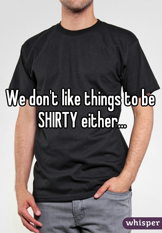 We don't like things to be SHIRTY either...