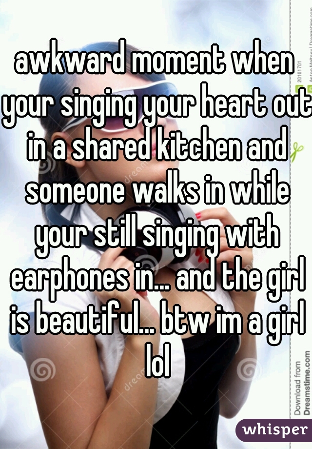 awkward moment when your singing your heart out in a shared kitchen and someone walks in while your still singing with earphones in... and the girl is beautiful... btw im a girl lol