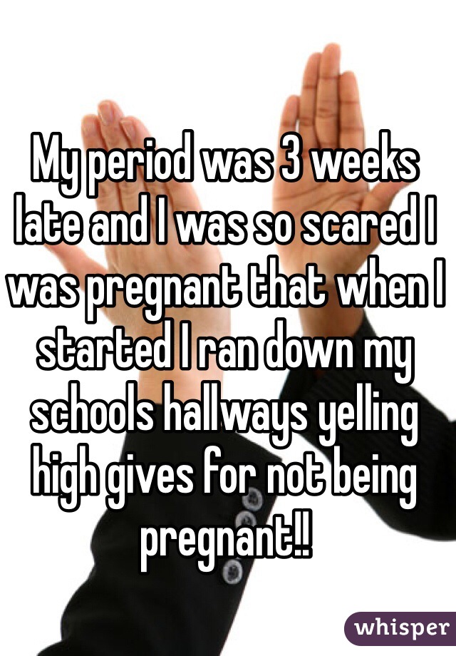 My period was 3 weeks late and I was so scared I was pregnant that when I started I ran down my schools hallways yelling high gives for not being pregnant!!
