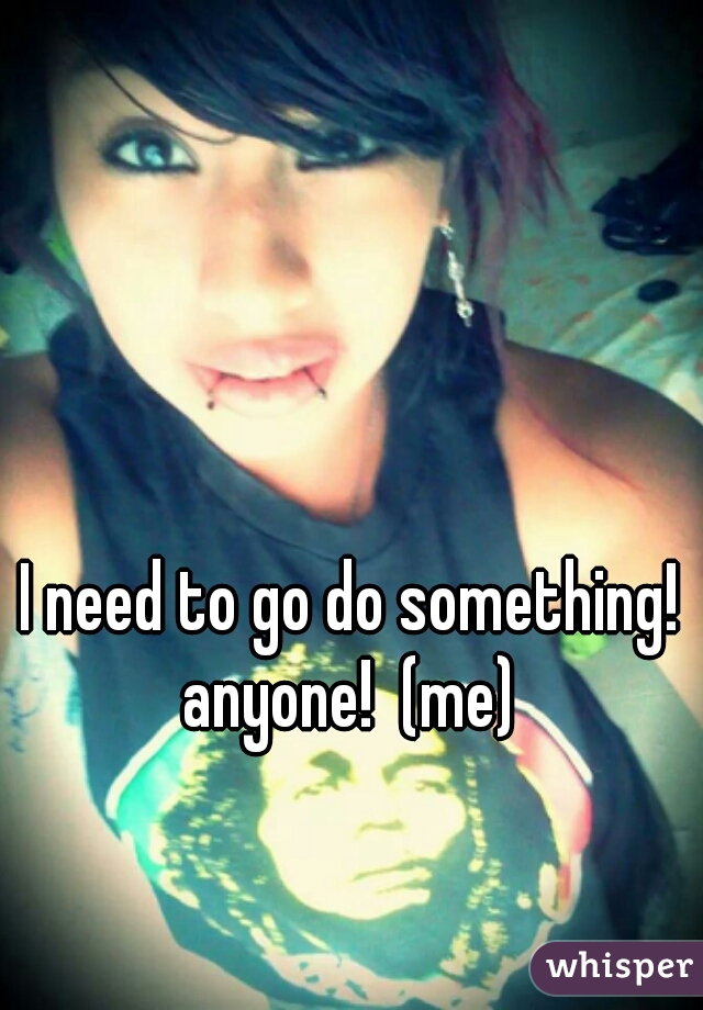 I need to go do something! anyone!  (me) 