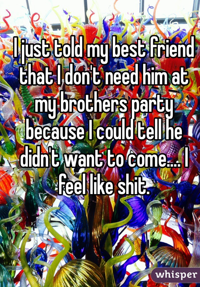 I just told my best friend that I don't need him at my brothers party because I could tell he didn't want to come.... I feel like shit.