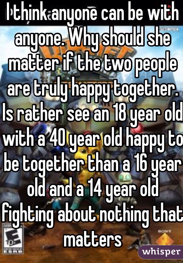 I think anyone can be with anyone. Why should she matter if the two people are truly happy together. Is rather see an 18 year old with a 40 year old happy to be together than a 16 year old and a 14 year old fighting about nothing that matters