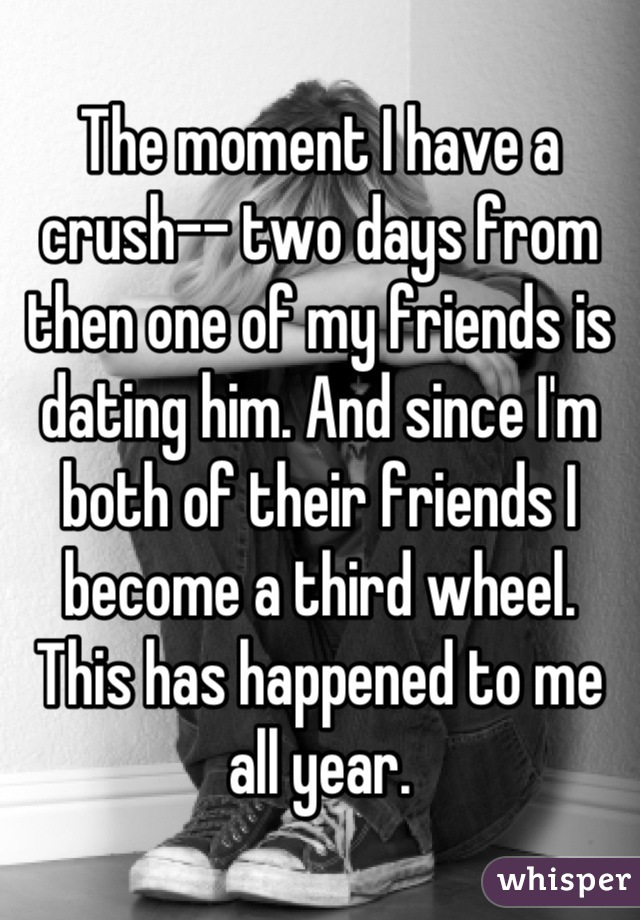 The moment I have a crush-- two days from then one of my friends is dating him. And since I'm both of their friends I become a third wheel. 
This has happened to me all year.
