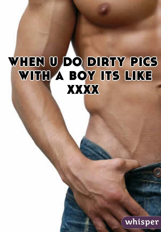 when u do dirty pics with a boy its like xxxx 