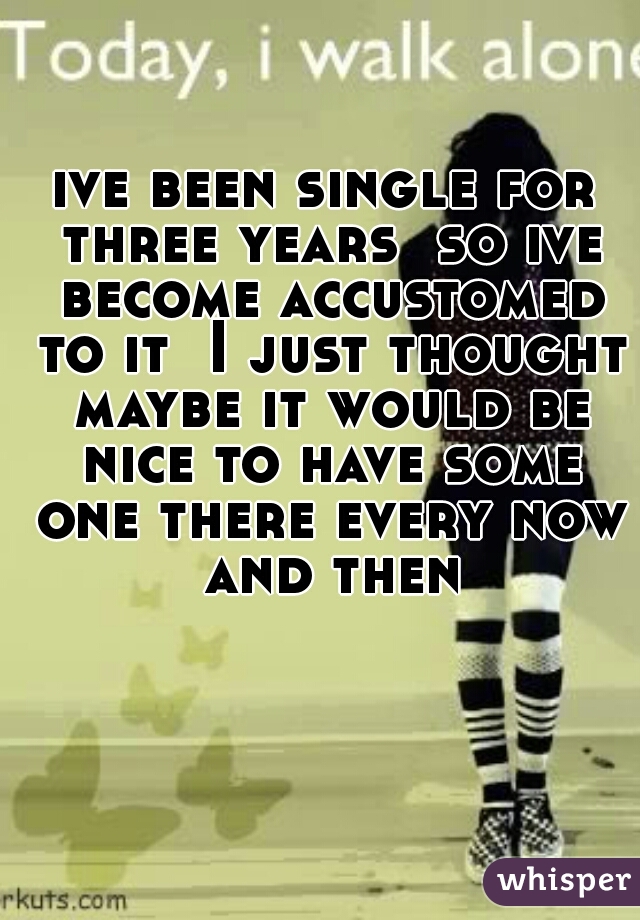 ive been single for three years  so ive become accustomed to it  I just thought maybe it would be nice to have some one there every now and then