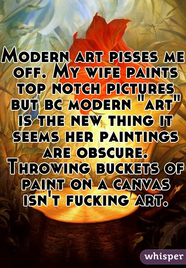 Modern art pisses me off. My wife paints top notch pictures but bc modern "art" is the new thing it seems her paintings are obscure. Throwing buckets of paint on a canvas isn't fucking art.
