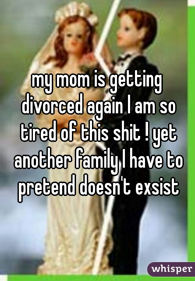 my mom is getting divorced again I am so tired of this shit ! yet another family I have to pretend doesn't exsist
