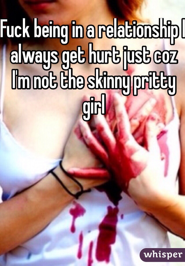 Fuck being in a relationship I always get hurt just coz I'm not the skinny pritty girl 
