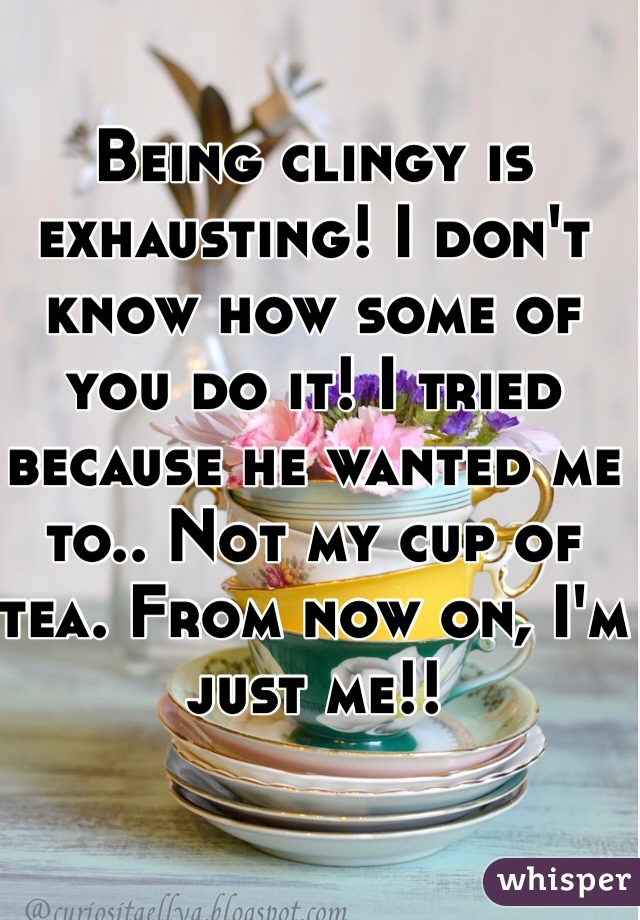 Being clingy is exhausting! I don't know how some of you do it! I tried because he wanted me to.. Not my cup of tea. From now on, I'm just me!!