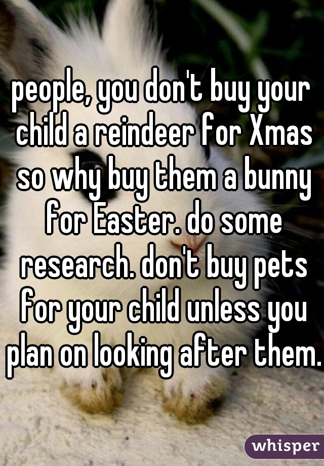 people, you don't buy your child a reindeer for Xmas so why buy them a bunny for Easter. do some research. don't buy pets for your child unless you plan on looking after them.