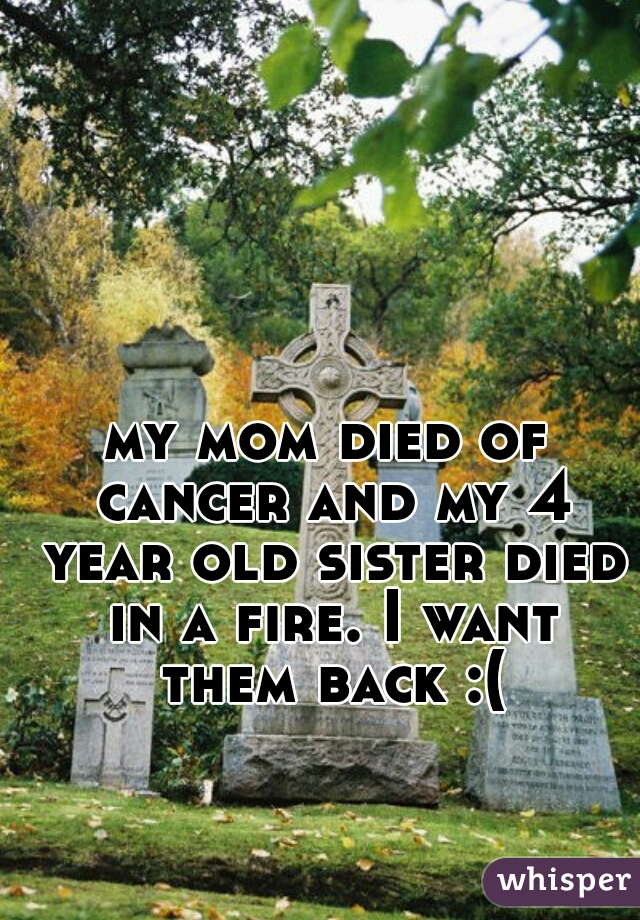 my mom died of cancer and my 4 year old sister died in a fire. I want them back :(