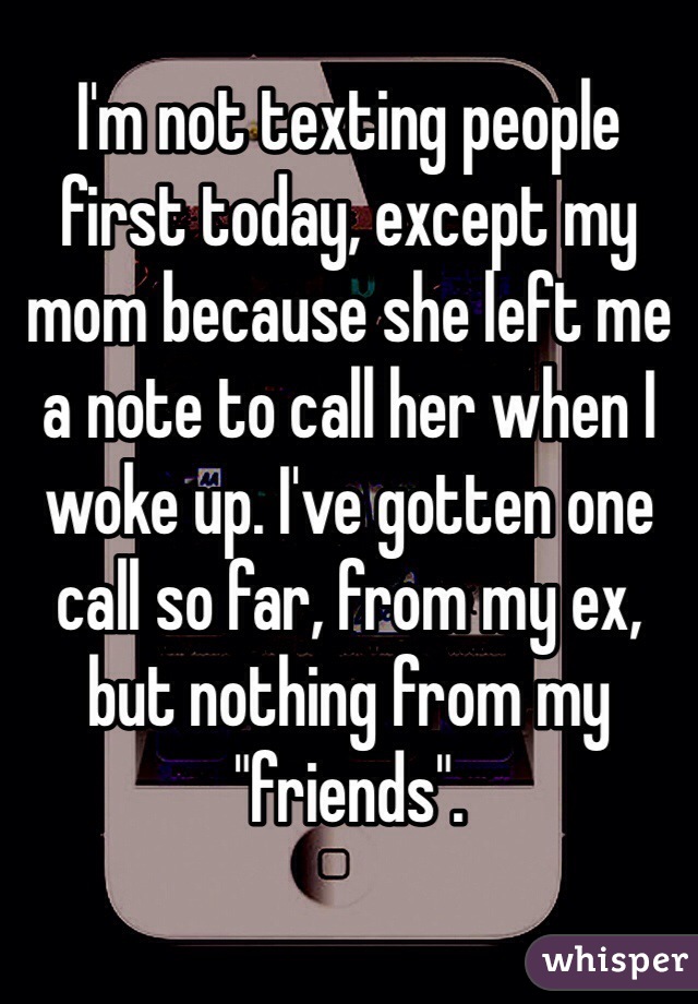 I'm not texting people first today, except my mom because she left me a note to call her when I woke up. I've gotten one call so far, from my ex, but nothing from my "friends". 