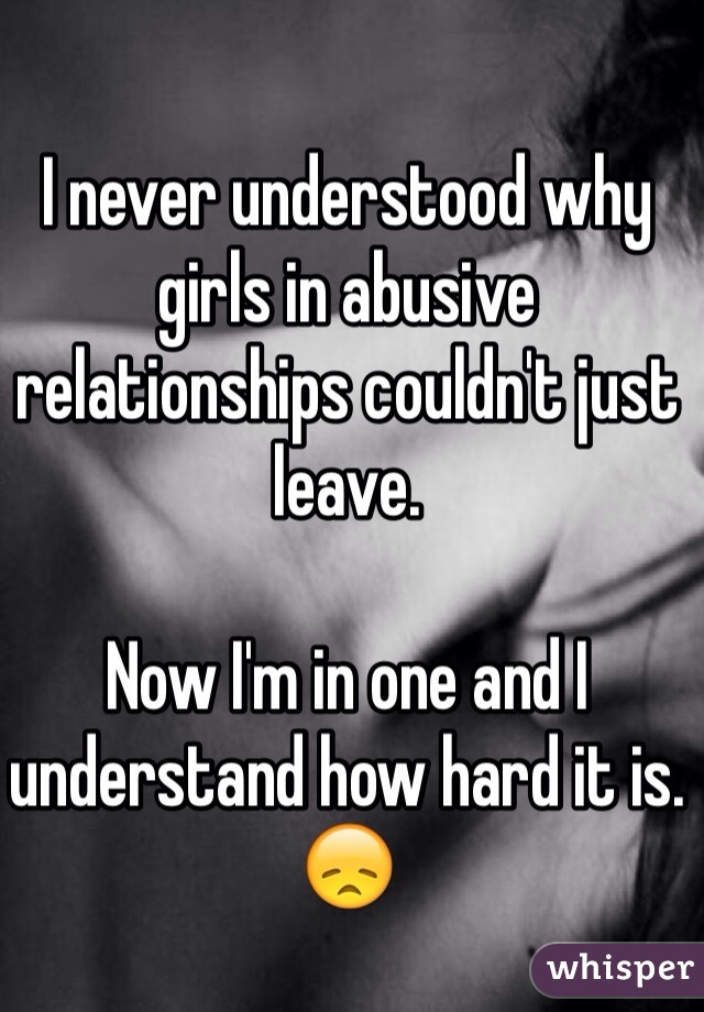 I never understood why girls in abusive relationships couldn't just leave.  

Now I'm in one and I understand how hard it is. 😞