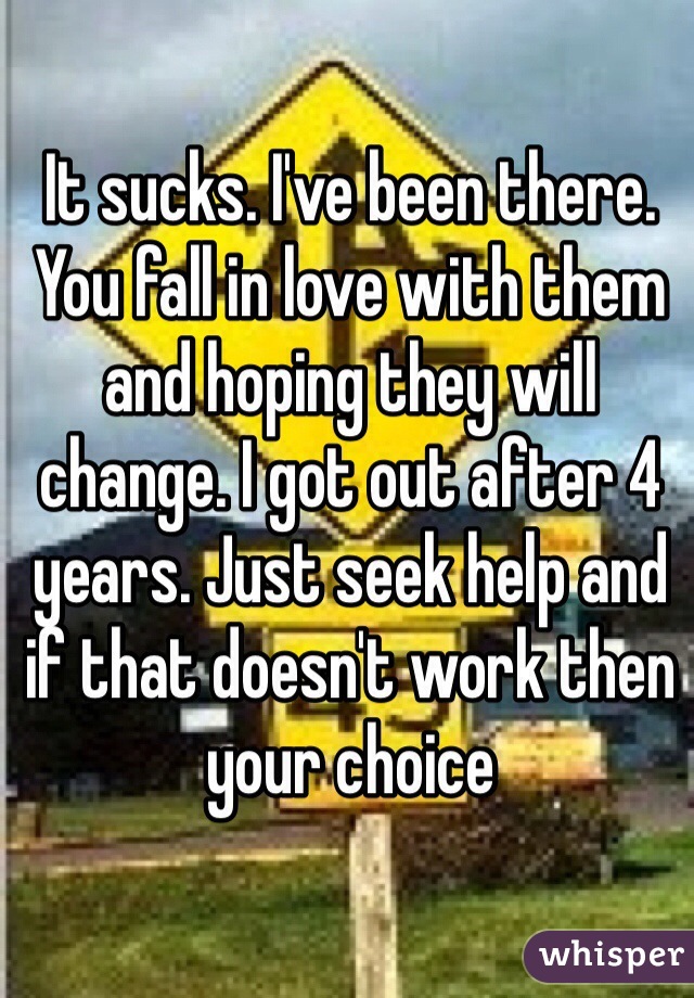 It sucks. I've been there. You fall in love with them and hoping they will change. I got out after 4 years. Just seek help and if that doesn't work then your choice 