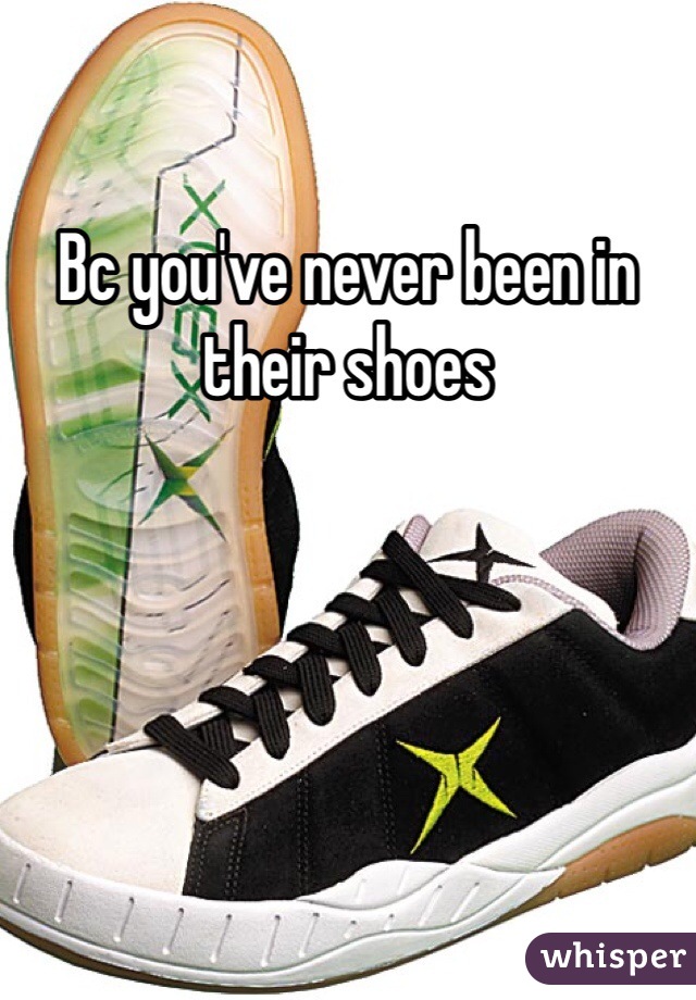 Bc you've never been in their shoes