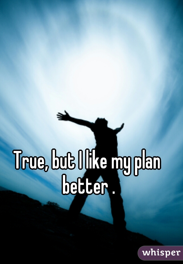 True, but I like my plan better .
