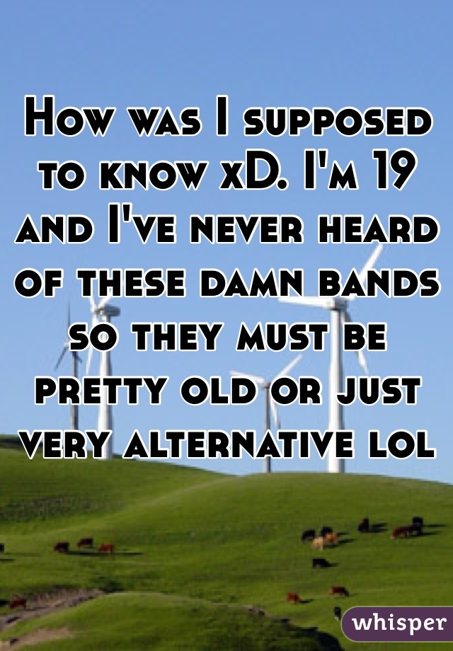 How was I supposed to know xD. I'm 19 and I've never heard of these damn bands so they must be pretty old or just very alternative lol