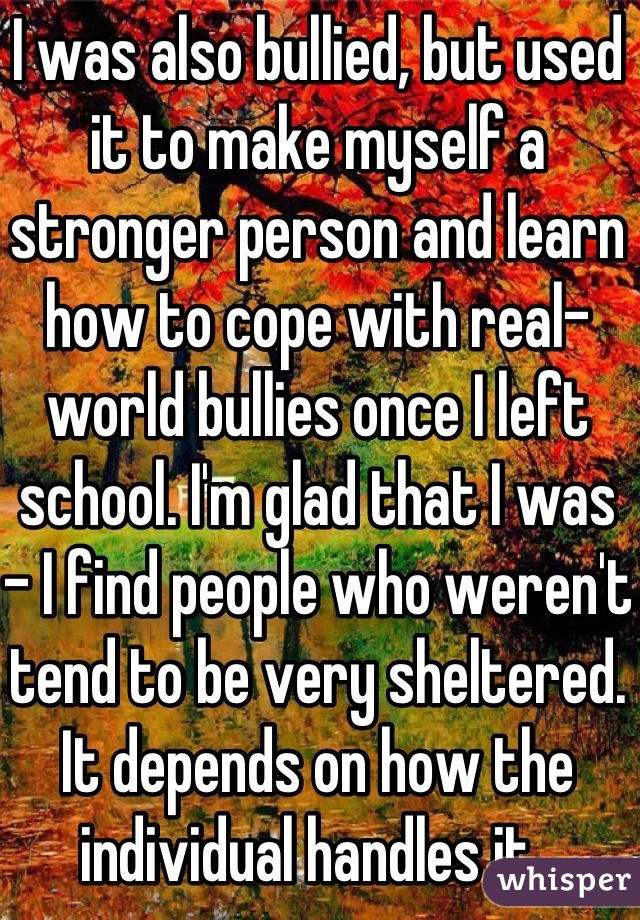 I was also bullied, but used it to make myself a stronger person and learn how to cope with real-world bullies once I left school. I'm glad that I was - I find people who weren't tend to be very sheltered. It depends on how the individual handles it. 