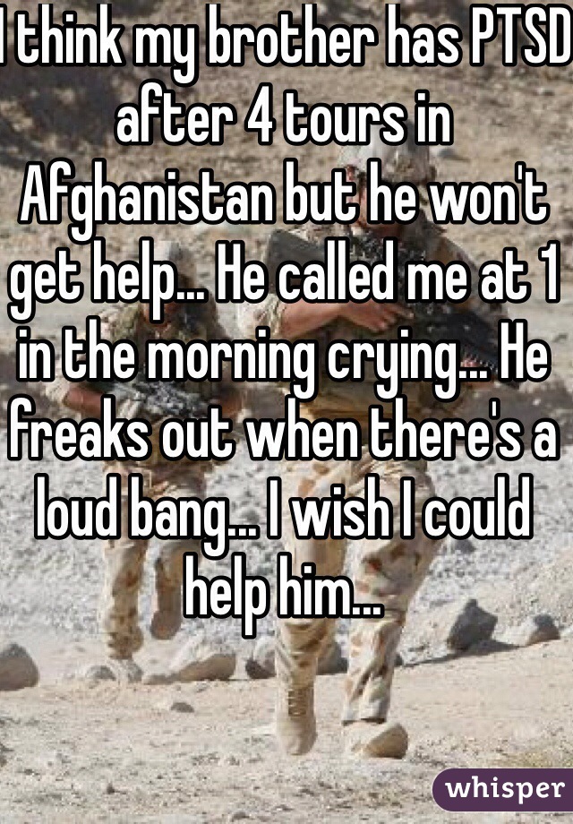 I think my brother has PTSD after 4 tours in Afghanistan but he won't get help... He called me at 1 in the morning crying... He freaks out when there's a loud bang... I wish I could help him... 