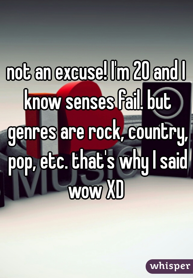 not an excuse! I'm 20 and I know senses fail. but genres are rock, country, pop, etc. that's why I said wow XD 