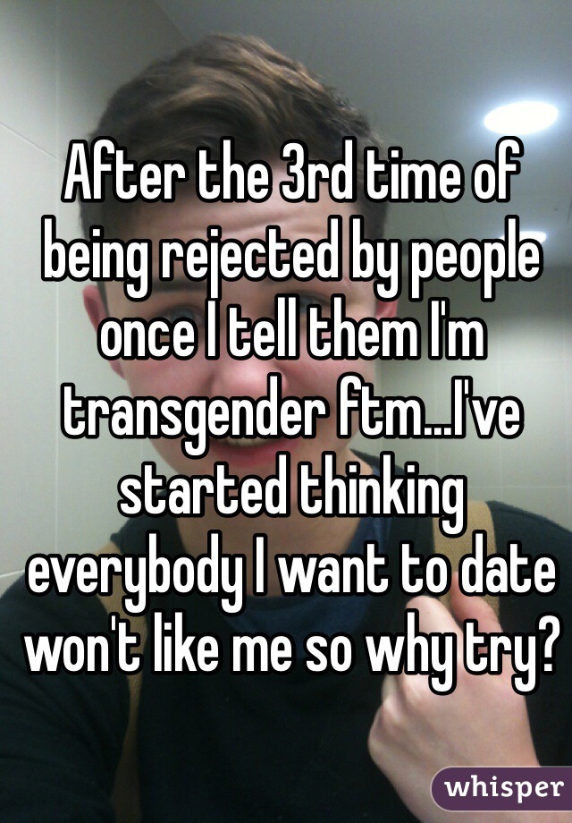 After the 3rd time of being rejected by people once I tell them I'm transgender ftm...I've started thinking everybody I want to date won't like me so why try?