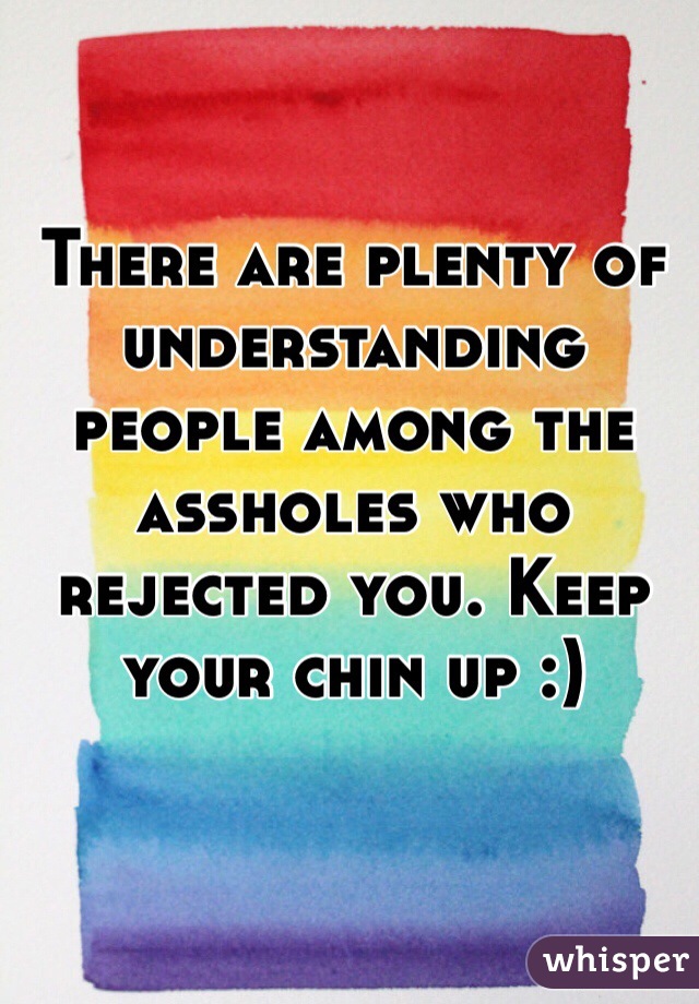 There are plenty of understanding people among the assholes who rejected you. Keep your chin up :)