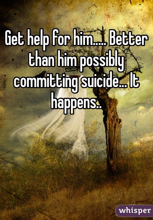 Get help for him..... Better than him possibly committing suicide... It happens..