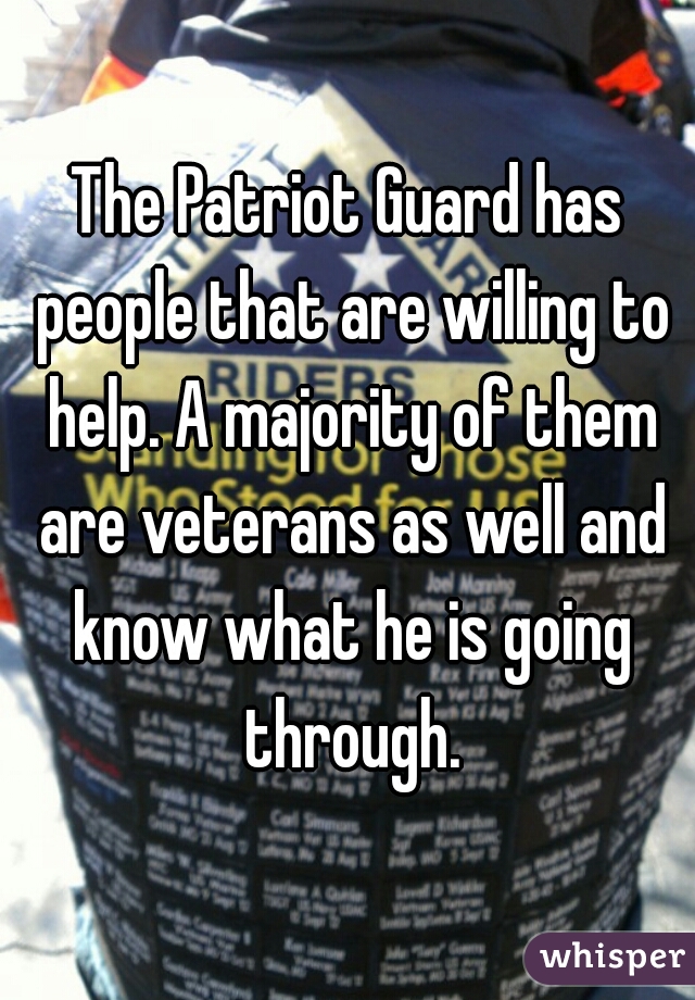 The Patriot Guard has people that are willing to help. A majority of them are veterans as well and know what he is going through.