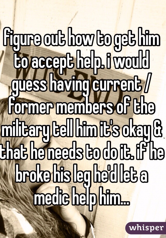 figure out how to get him to accept help. i would guess having current / former members of the military tell him it's okay & that he needs to do it. if he broke his leg he'd let a medic help him...