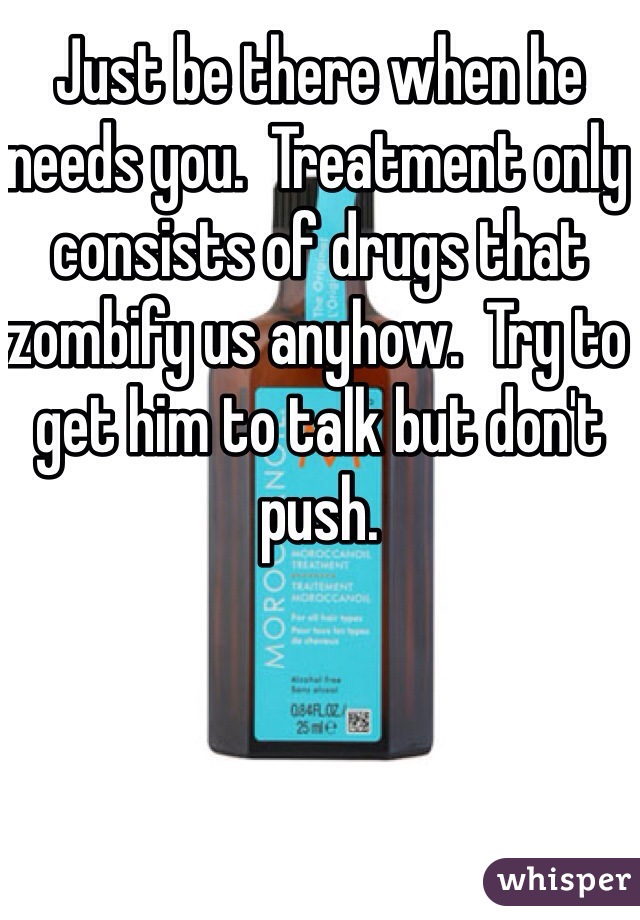 Just be there when he needs you.  Treatment only consists of drugs that zombify us anyhow.  Try to get him to talk but don't push.