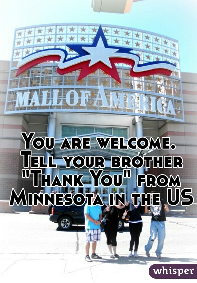 You are welcome. Tell your brother "Thank You" from Minnesota in the US.