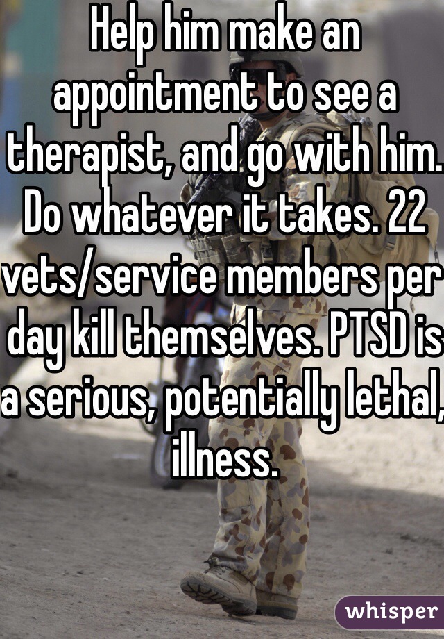 Help him make an appointment to see a therapist, and go with him. Do whatever it takes. 22 vets/service members per day kill themselves. PTSD is a serious, potentially lethal, illness. 