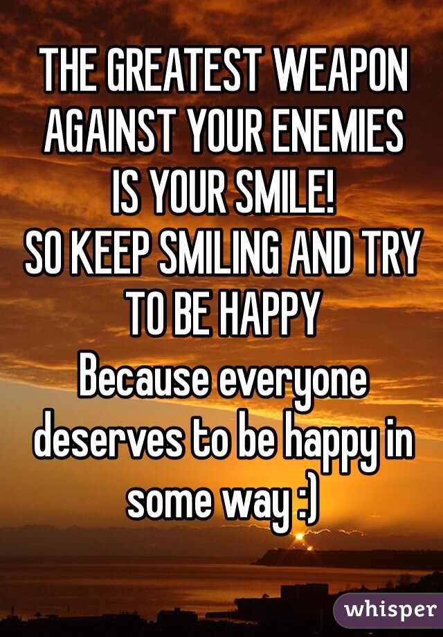 THE GREATEST WEAPON AGAINST YOUR ENEMIES 
IS YOUR SMILE! 
SO KEEP SMILING AND TRY TO BE HAPPY 
Because everyone deserves to be happy in some way :) 