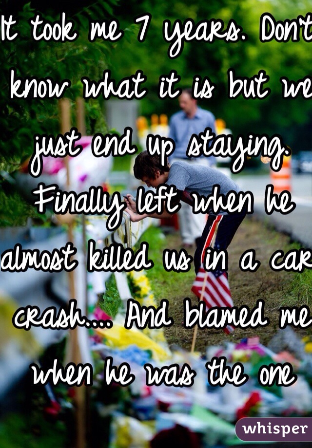 It took me 7 years. Don't know what it is but we just end up staying. Finally left when he almost killed us in a car crash.... And blamed me when he was the one driving and I was passed out on the passenger side...