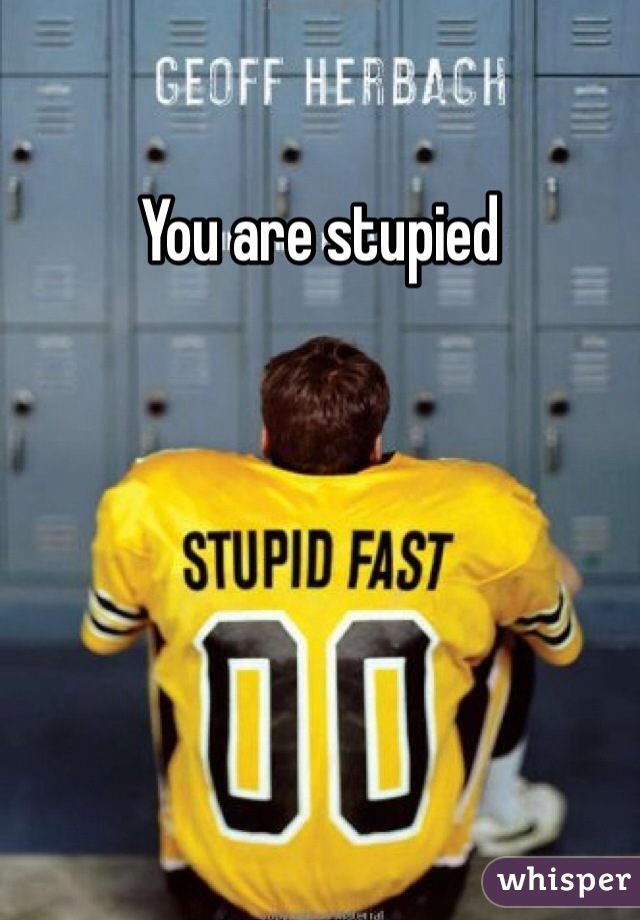 You are stupied