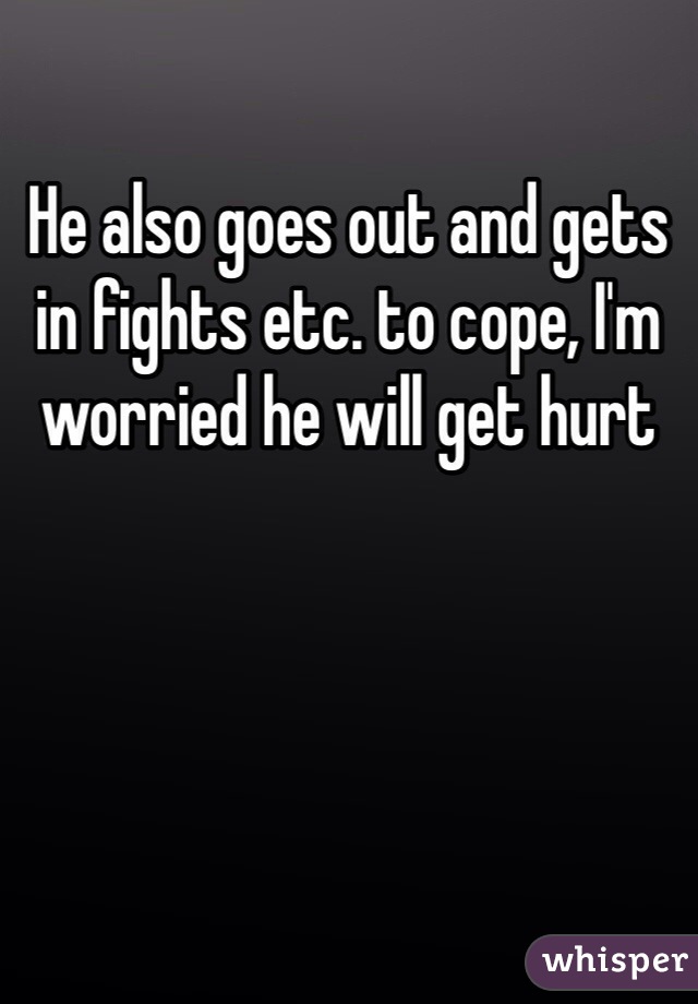 He also goes out and gets in fights etc. to cope, I'm worried he will get hurt 