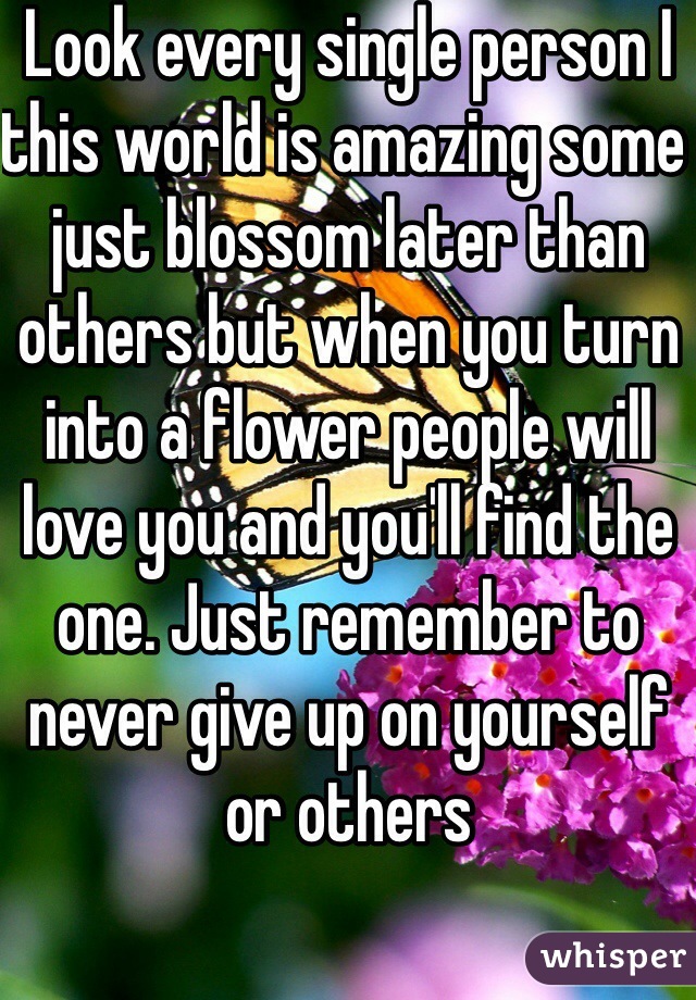 Look every single person I this world is amazing some just blossom later than others but when you turn into a flower people will love you and you'll find the one. Just remember to never give up on yourself or others