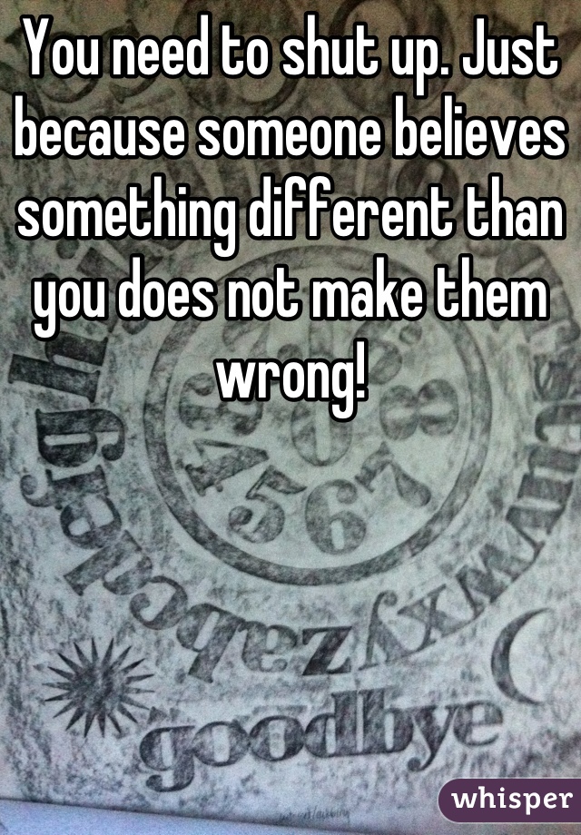 You need to shut up. Just because someone believes something different than you does not make them wrong!